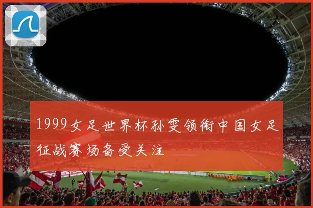 1999女足世界杯孙雯领衔中国女足征战赛场备受关注