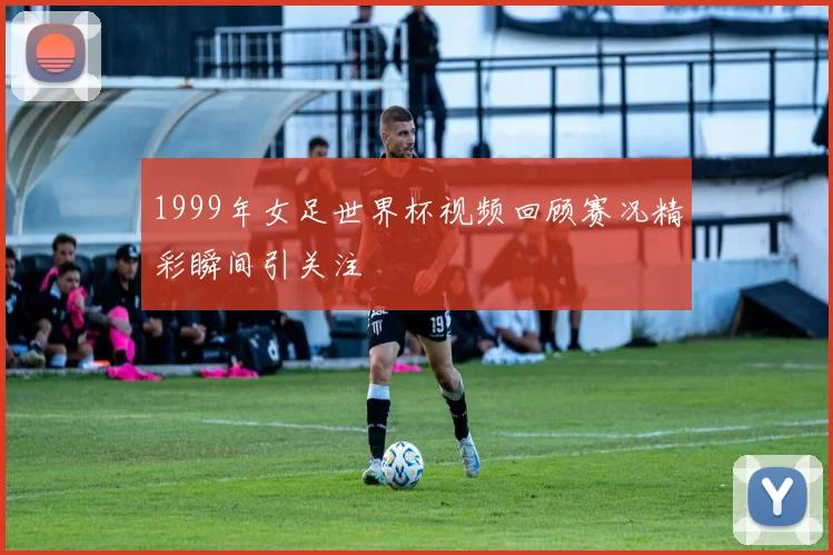 1999年女足世界杯视频回顾赛况精彩瞬间引关注