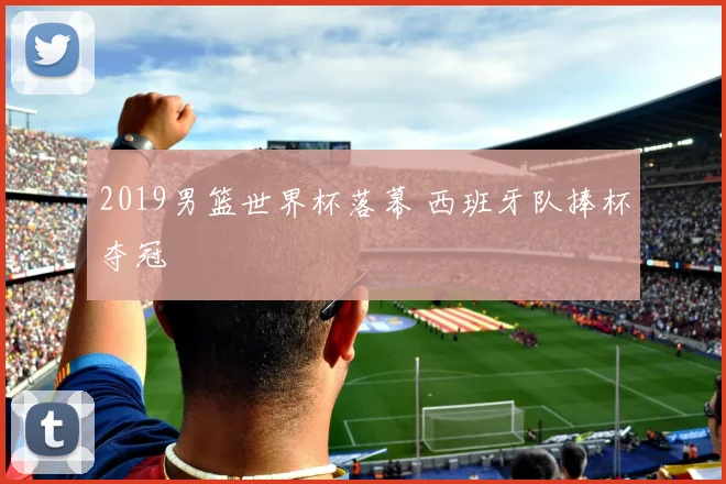 2019男篮世界杯落幕 西班牙队捧杯夺冠