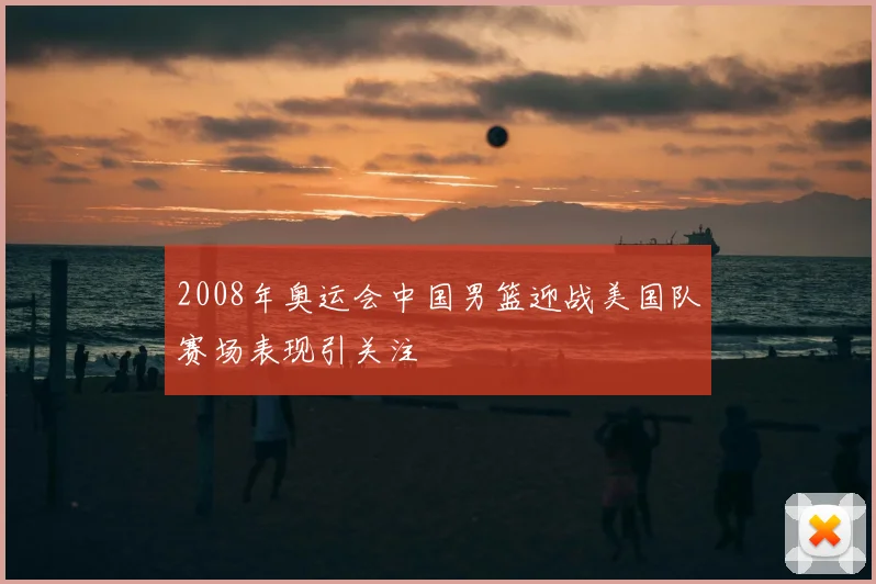 2008年奥运会中国男篮迎战美国队赛场表现引关注
