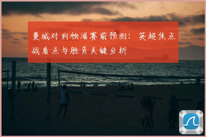 曼城对利物浦赛前预测：英超焦点战看点与胜负关键分析
