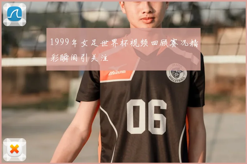 1999年女足世界杯视频回顾赛况精彩瞬间引关注