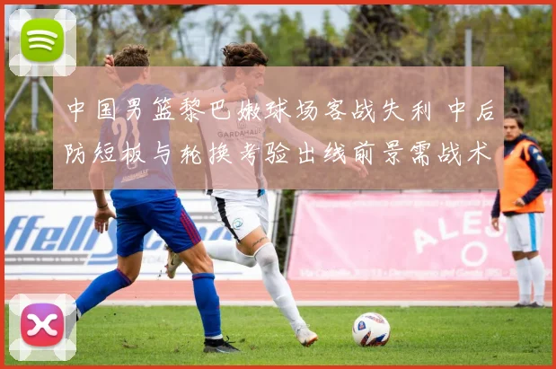 中国男篮黎巴嫩球场客战失利 中后防短板与轮换考验出线前景需战术调整